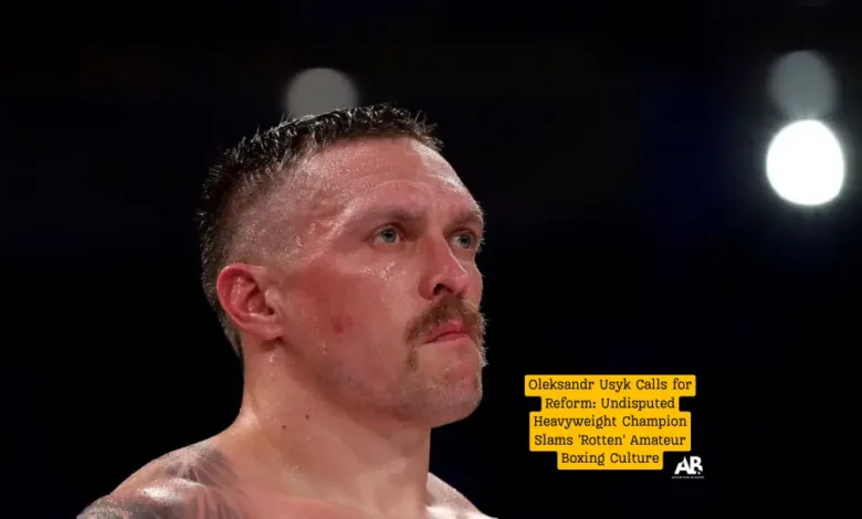 Oleksandr Usyk Calls for Reform: Undisputed Heavyweight Champion Slams 'Rotten' Amateur Boxing Culture